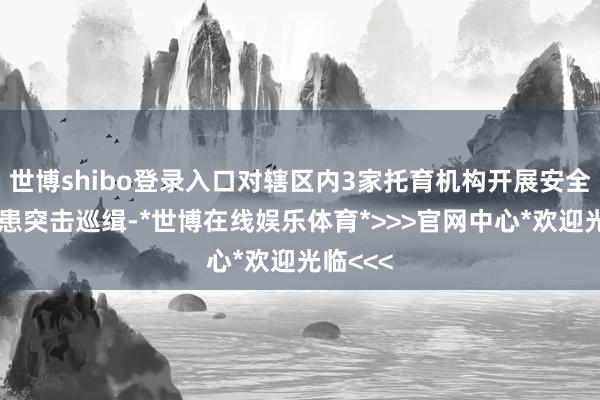 世博shibo登录入口对辖区内3家托育机构开展安全风险隐患突击巡缉-*世博在线娱乐体育*>>>官网中心*欢迎光临<<<