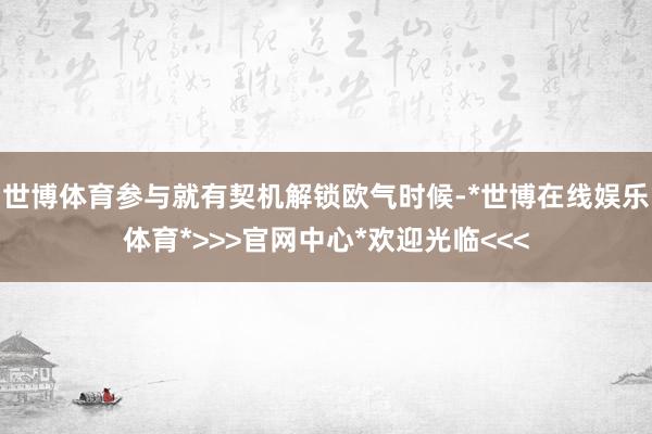 世博体育参与就有契机解锁欧气时候-*世博在线娱乐体育*>>>官网中心*欢迎光临<<<