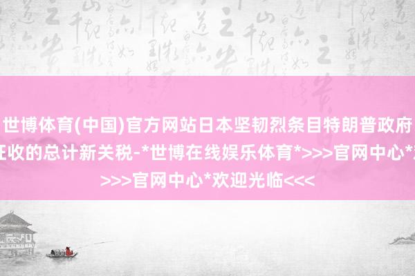世博体育(中国)官方网站日本坚韧烈条目特朗普政府取消对日本征收的总计新关税-*世博在线娱乐体育*>>>官网中心*欢迎光临<<<