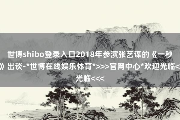 世博shibo登录入口2018年参演张艺谋的《一秒钟》出谈-*世博在线娱乐体育*>>>官网中心*欢迎光临<<<