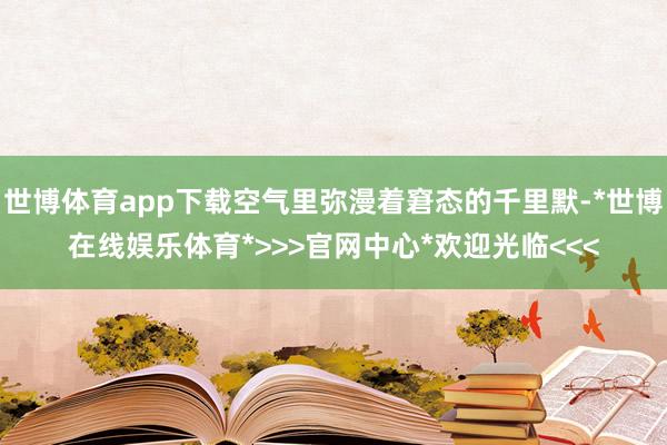 世博体育app下载空气里弥漫着窘态的千里默-*世博在线娱乐体育*>>>官网中心*欢迎光临<<<