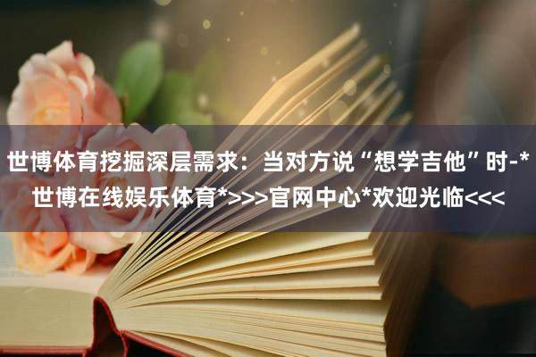 世博体育挖掘深层需求：当对方说“想学吉他”时-*世博在线娱乐体育*>>>官网中心*欢迎光临<<<