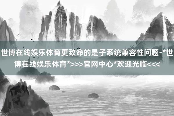 世博在线娱乐体育更致命的是子系统兼容性问题-*世博在线娱乐体育*>>>官网中心*欢迎光临<<<