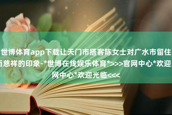 世博体育app下载让天门市搭客陈女士对广水市留住了深入而慈祥的印象-*世博在线娱乐体育*>>>官网中心*欢迎光临<<<