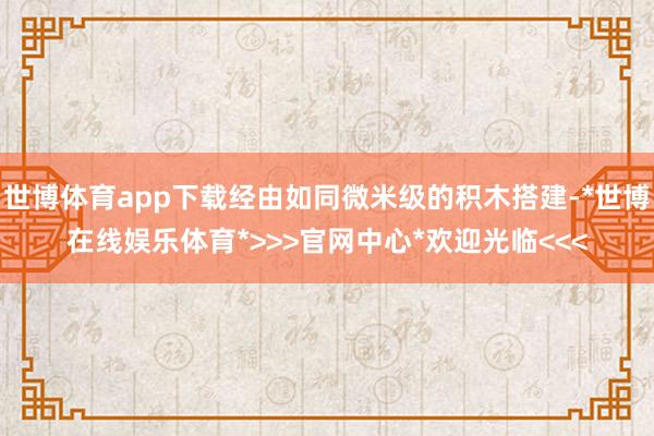 世博体育app下载经由如同微米级的积木搭建-*世博在线娱乐体育*>>>官网中心*欢迎光临<<<