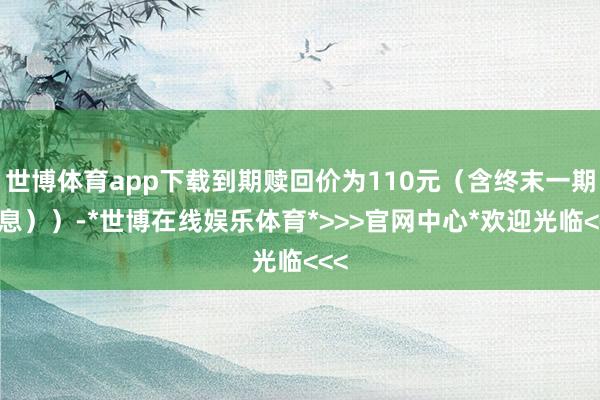 世博体育app下载到期赎回价为110元（含终末一期利息））-*世博在线娱乐体育*>>>官网中心*欢迎光临<<<