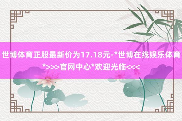 世博体育正股最新价为17.18元-*世博在线娱乐体育*>>>官网中心*欢迎光临<<<