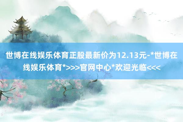 世博在线娱乐体育正股最新价为12.13元-*世博在线娱乐体育*>>>官网中心*欢迎光临<<<
