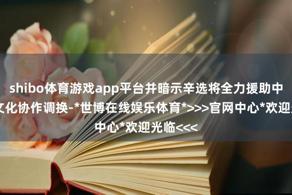 shibo体育游戏app平台并暗示辛选将全力援助中俄交易文化协作调换-*世博在线娱乐体育*>>>官网中心*欢迎光临<<<