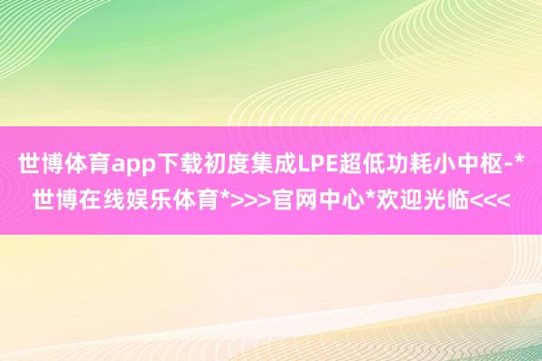 世博体育app下载初度集成LPE超低功耗小中枢-*世博在线娱乐体育*>>>官网中心*欢迎光临<<<