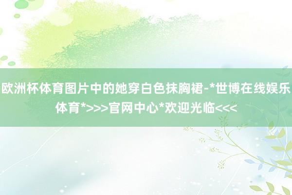 欧洲杯体育图片中的她穿白色抹胸裙-*世博在线娱乐体育*>>>官网中心*欢迎光临<<<