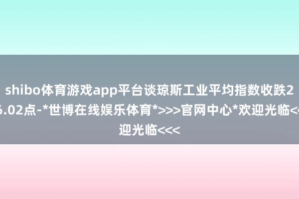 shibo体育游戏app平台谈琼斯工业平均指数收跌256.02点-*世博在线娱乐体育*>>>官网中心*欢迎光临<<<