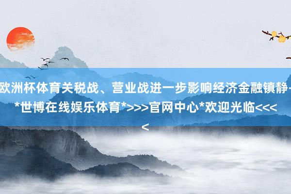 欧洲杯体育关税战、营业战进一步影响经济金融镇静-*世博在线娱乐体育*>>>官网中心*欢迎光临<<<