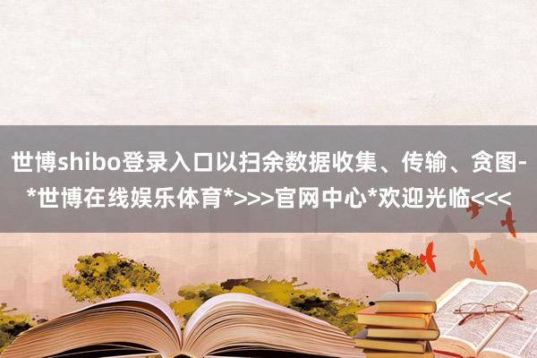 世博shibo登录入口以扫余数据收集、传输、贪图-*世博在线娱乐体育*>>>官网中心*欢迎光临<<<