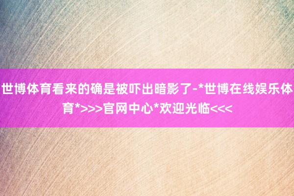 世博体育看来的确是被吓出暗影了-*世博在线娱乐体育*>>>官网中心*欢迎光临<<<