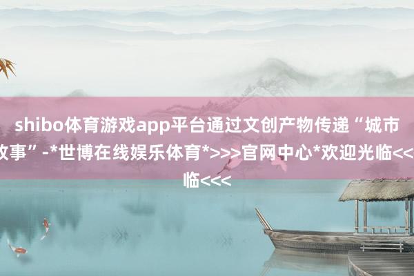 shibo体育游戏app平台通过文创产物传递“城市故事”-*世博在线娱乐体育*>>>官网中心*欢迎光临<<<