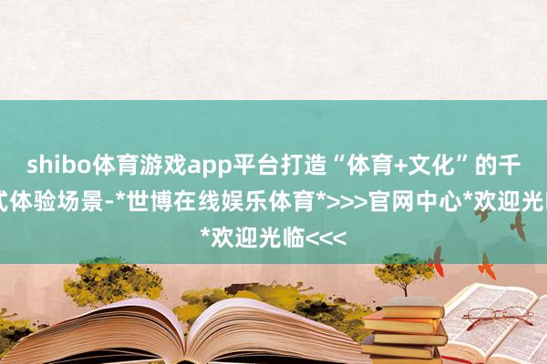 shibo体育游戏app平台打造“体育+文化”的千里浸式体验场景-*世博在线娱乐体育*>>>官网中心*欢迎光临<<<