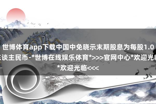世博体育app下载中国中免晓示末期股息为每股1.05元东谈主民币-*世博在线娱乐体育*>>>官网中心*欢迎光临<<<