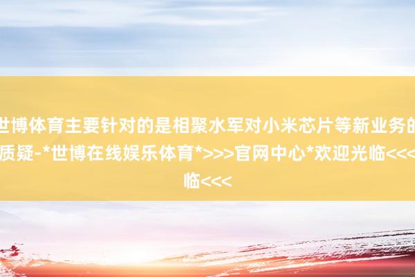世博体育主要针对的是相聚水军对小米芯片等新业务的质疑-*世博在线娱乐体育*>>>官网中心*欢迎光临<<<