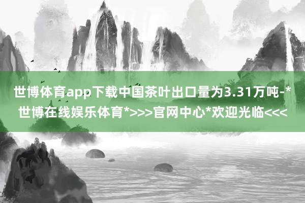 世博体育app下载中国茶叶出口量为3.31万吨-*世博在线娱乐体育*>>>官网中心*欢迎光临<<<