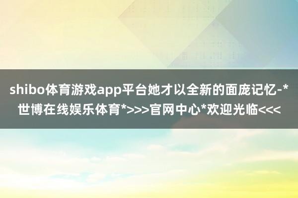 shibo体育游戏app平台她才以全新的面庞记忆-*世博在线娱乐体育*>>>官网中心*欢迎光临<<<