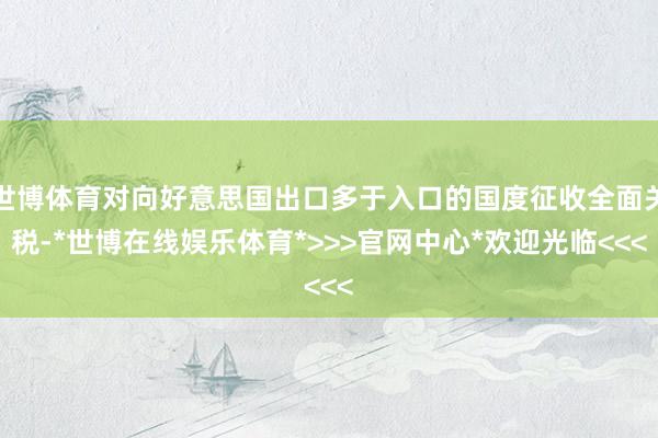 世博体育对向好意思国出口多于入口的国度征收全面关税-*世博在线娱乐体育*>>>官网中心*欢迎光临<<<
