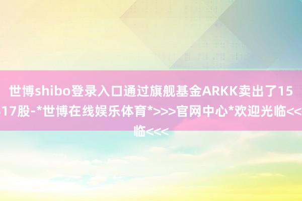 世博shibo登录入口通过旗舰基金ARKK卖出了15817股-*世博在线娱乐体育*>>>官网中心*欢迎光临<<<