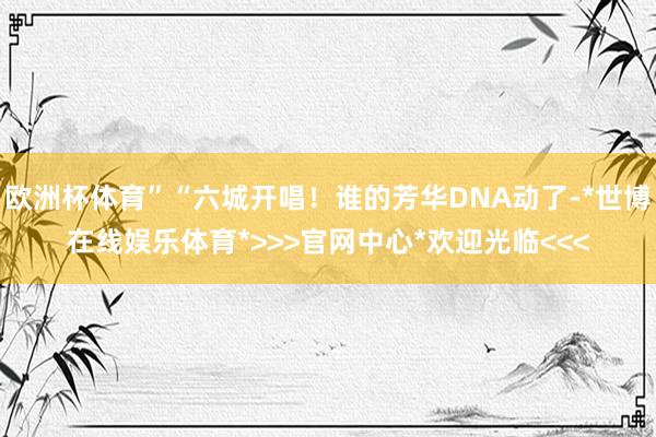 欧洲杯体育”“六城开唱！谁的芳华DNA动了-*世博在线娱乐体育*>>>官网中心*欢迎光临<<<