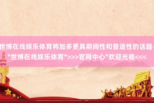 世博在线娱乐体育将加多更具期间性和普适性的话题-*世博在线娱乐体育*>>>官网中心*欢迎光临<<<