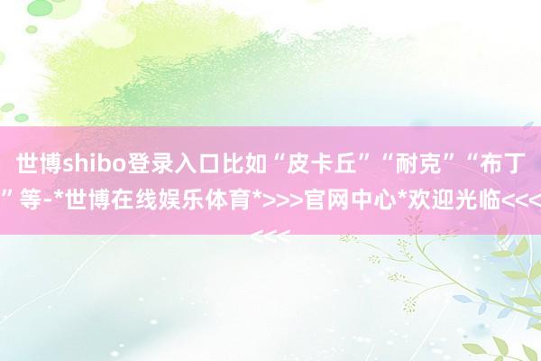 世博shibo登录入口比如“皮卡丘”“耐克”“布丁”等-*世博在线娱乐体育*>>>官网中心*欢迎光临<<<