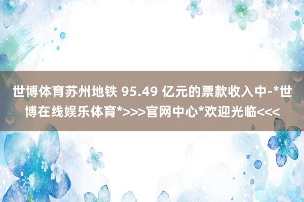 世博体育苏州地铁 95.49 亿元的票款收入中-*世博在线娱乐体育*>>>官网中心*欢迎光临<<<