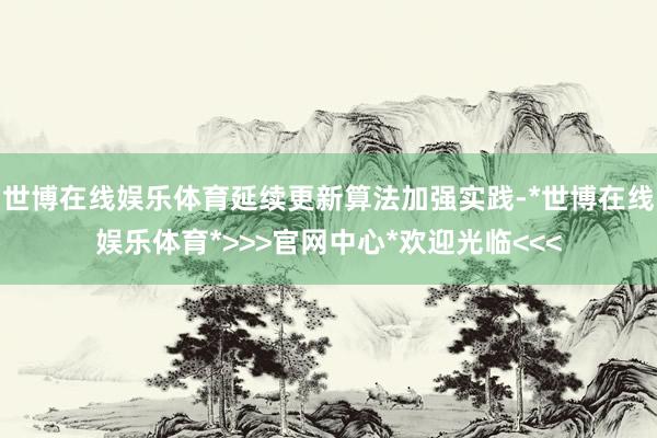 世博在线娱乐体育延续更新算法加强实践-*世博在线娱乐体育*>>>官网中心*欢迎光临<<<