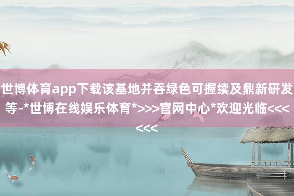 世博体育app下载该基地并吞绿色可握续及鼎新研发等-*世博在线娱乐体育*>>>官网中心*欢迎光临<<<