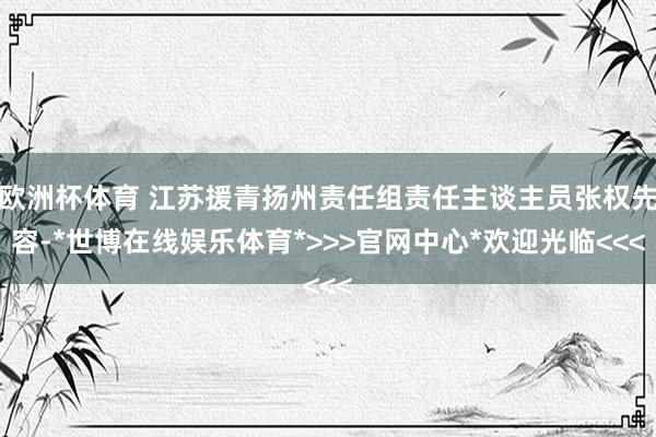 欧洲杯体育 江苏援青扬州责任组责任主谈主员张权先容-*世博在线娱乐体育*>>>官网中心*欢迎光临<<<
