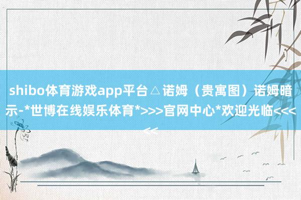 shibo体育游戏app平台△诺姆（贵寓图）诺姆暗示-*世博在线娱乐体育*>>>官网中心*欢迎光临<<<