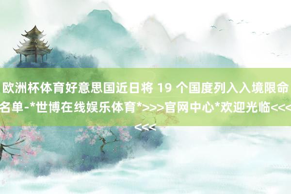 欧洲杯体育好意思国近日将 19 个国度列入入境限命名单-*世博在线娱乐体育*>>>官网中心*欢迎光临<<<