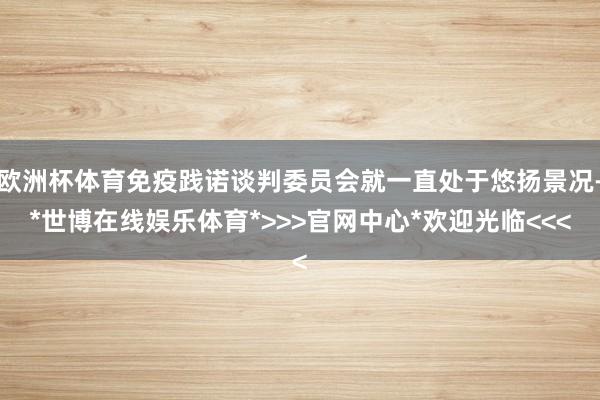 欧洲杯体育免疫践诺谈判委员会就一直处于悠扬景况-*世博在线娱乐体育*>>>官网中心*欢迎光临<<<
