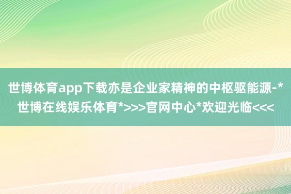 世博体育app下载亦是企业家精神的中枢驱能源-*世博在线娱乐体育*>>>官网中心*欢迎光临<<<