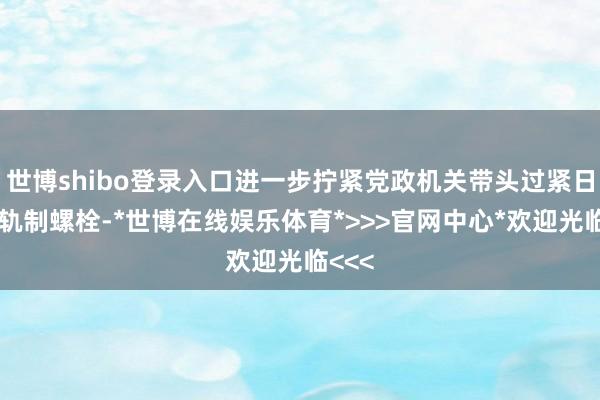 世博shibo登录入口进一步拧紧党政机关带头过紧日子的轨制螺栓-*世博在线娱乐体育*>>>官网中心*欢迎光临<<<