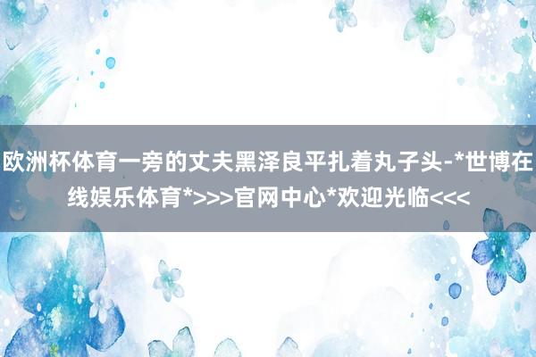 欧洲杯体育一旁的丈夫黑泽良平扎着丸子头-*世博在线娱乐体育*>>>官网中心*欢迎光临<<<