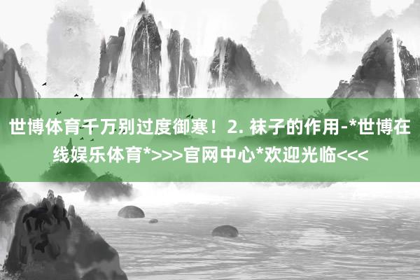 世博体育千万别过度御寒!2. 袜子的作用-*世博在线娱乐体育*>>>官网中心*欢迎光临<<<