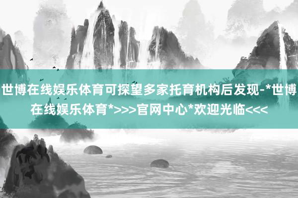 世博在线娱乐体育可探望多家托育机构后发现-*世博在线娱乐体育*>>>官网中心*欢迎光临<<<