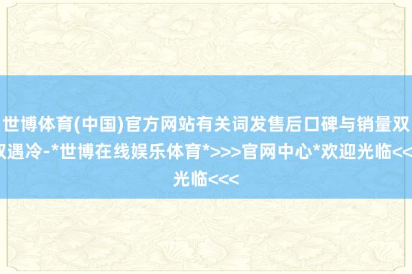 世博体育(中国)官方网站有关词发售后口碑与销量双双遇冷-*世博在线娱乐体育*>>>官网中心*欢迎光临<<<