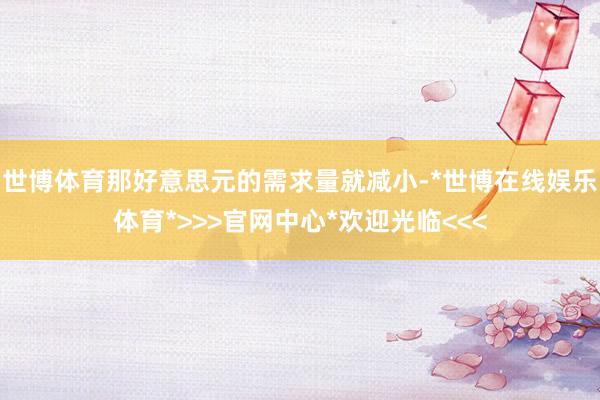 世博体育那好意思元的需求量就减小-*世博在线娱乐体育*>>>官网中心*欢迎光临<<<