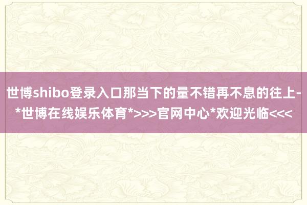 世博shibo登录入口那当下的量不错再不息的往上-*世博在线娱乐体育*>>>官网中心*欢迎光临<<<