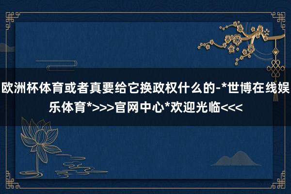欧洲杯体育或者真要给它换政权什么的-*世博在线娱乐体育*>>>官网中心*欢迎光临<<<