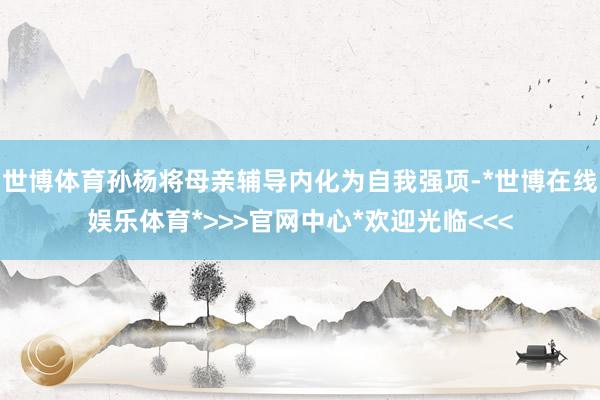 世博体育孙杨将母亲辅导内化为自我强项-*世博在线娱乐体育*>>>官网中心*欢迎光临<<<