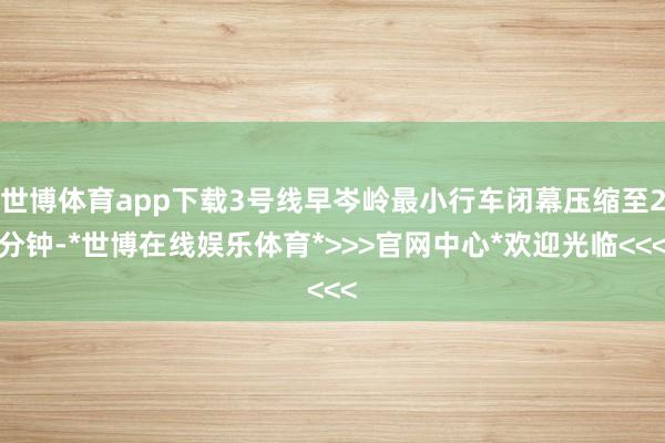 世博体育app下载3号线早岑岭最小行车闭幕压缩至2分钟-*世博在线娱乐体育*>>>官网中心*欢迎光临<<<