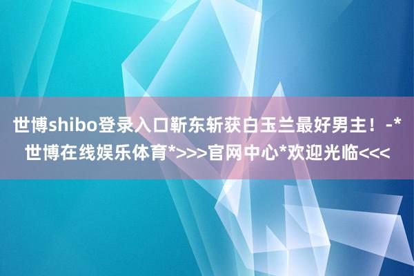 世博shibo登录入口靳东斩获白玉兰最好男主！-*世博在线娱乐体育*>>>官网中心*欢迎光临<<<
