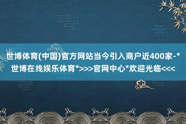 世博体育(中国)官方网站当今引入商户近400家-*世博在线娱乐体育*>>>官网中心*欢迎光临<<<
